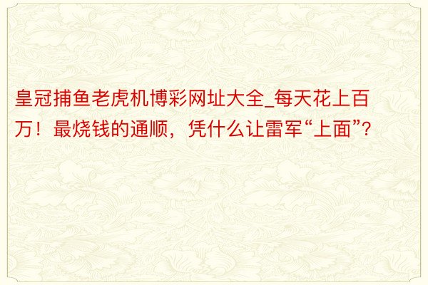 皇冠捕鱼老虎机博彩网址大全_每天花上百万！最烧钱的通顺，凭什么让雷军“上面”？