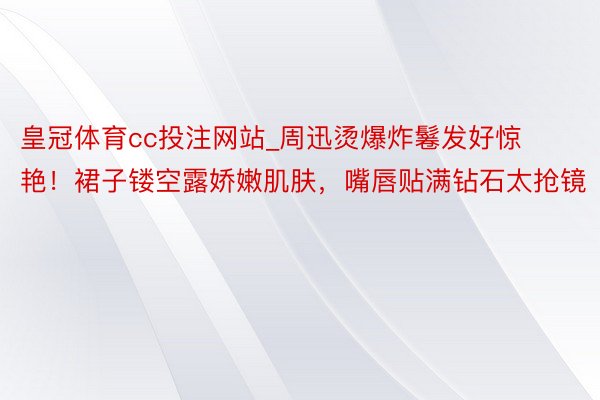 皇冠体育cc投注网站_周迅烫爆炸鬈发好惊艳！裙子镂空露娇嫩肌肤，嘴唇贴满钻石太抢镜