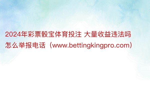 2024年彩票骰宝体育投注 大量收益违法吗怎么举报电话（www.bettingkingpro.com）