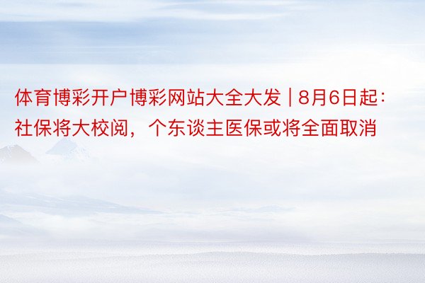 体育博彩开户博彩网站大全大发 | 8月6日起：社保将大校阅，个东谈主医保或将全面取消