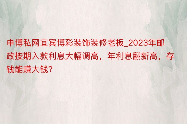 申博私网宜宾博彩装饰装修老板_2023年邮政按期入款利息大幅调高，年利息翻新高，存钱能赚大钱？