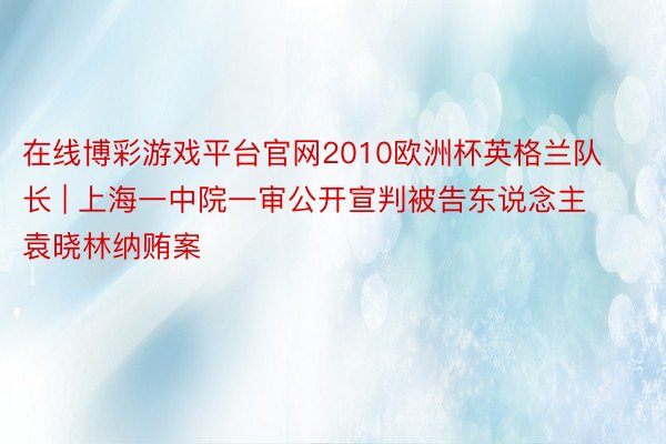 在线博彩游戏平台官网2010欧洲杯英格兰队长 | 上海一中院一审公开宣判被告东说念主袁晓林纳贿案