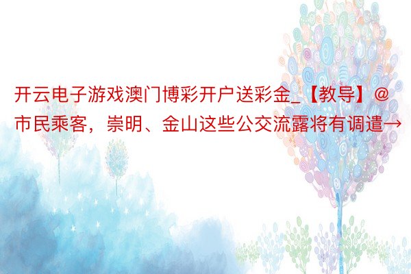 开云电子游戏澳门博彩开户送彩金_【教导】@市民乘客，崇明、金山这些公交流露将有调遣→