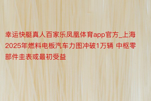 幸运快艇真人百家乐凤凰体育app官方_上海2025年燃料电板汽车力图冲破1万辆 中枢零部件圭表或最初受益