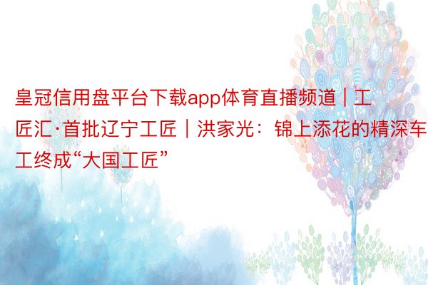 皇冠信用盘平台下载app体育直播频道 | 工匠汇·首批辽宁工匠｜洪家光：锦上添花的精深车工终成“大国工匠”