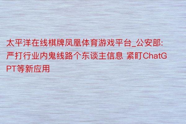 太平洋在线棋牌凤凰体育游戏平台_公安部: 严打行业内鬼线路个东谈主信息 紧盯ChatGPT等新应用