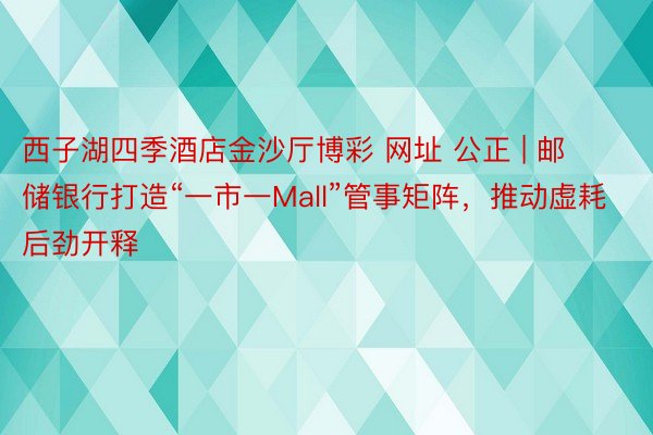 西子湖四季酒店金沙厅博彩 网址 公正 | 邮储银行打造“一市一Mall”管事矩阵，推动虚耗后劲开释