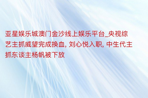 亚星娱乐城澳门金沙线上娱乐平台_央视综艺主抓威望完成换血, 刘心悦入职, 中生代主抓东谈主杨帆被下放