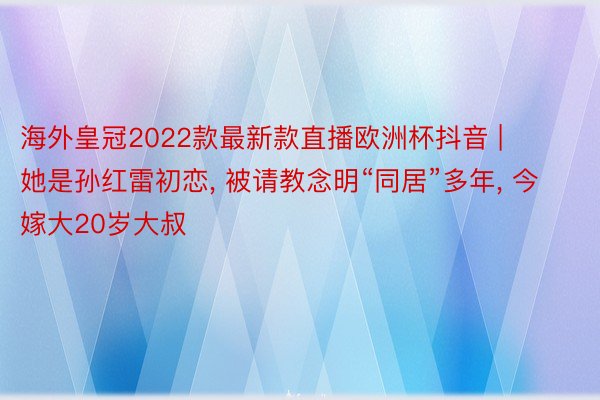 海外皇冠2022款最新款直播欧洲杯抖音 | 她是孙红雷初恋, 被请教念明“同居”多年, 今嫁大20岁大叔