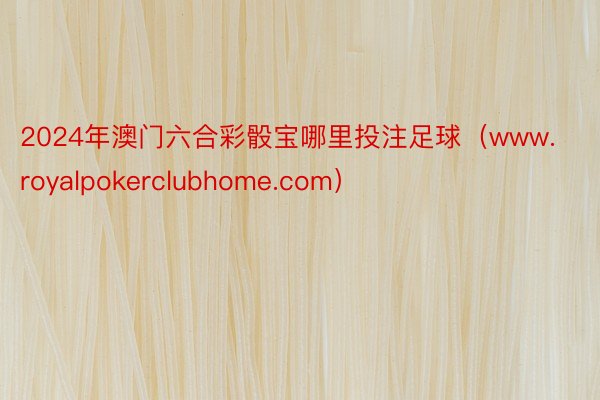 2024年澳门六合彩骰宝哪里投注足球（www.royalpokerclubhome.com）