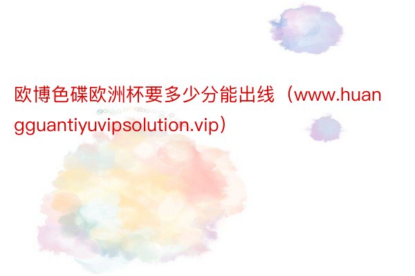 欧博色碟欧洲杯要多少分能出线（www.huangguantiyuvipsolution.vip）