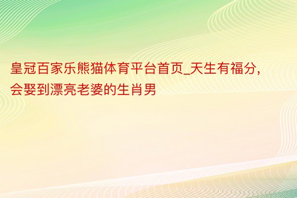 皇冠百家乐熊猫体育平台首页_天生有福分, 会娶到漂亮老婆的生肖男