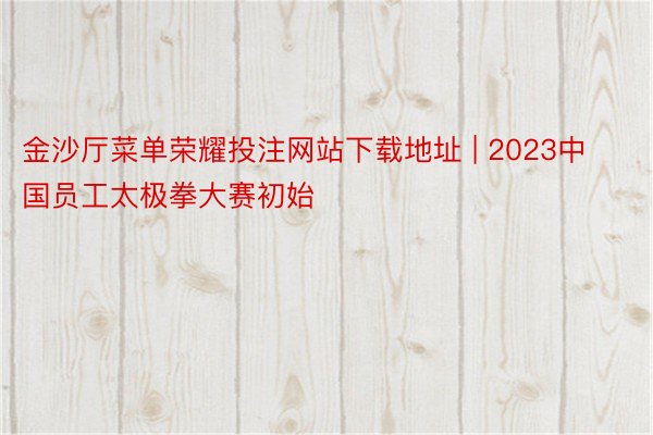 金沙厅菜单荣耀投注网站下载地址 | 2023中国员工太极拳大赛初始