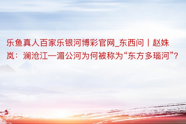 乐鱼真人百家乐银河博彩官网_东西问丨赵姝岚：澜沧江—湄公河为何被称为“东方多瑙河”？