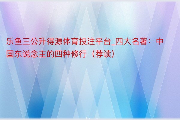 乐鱼三公升得源体育投注平台_四大名著：中国东说念主的四种修行（荐读）