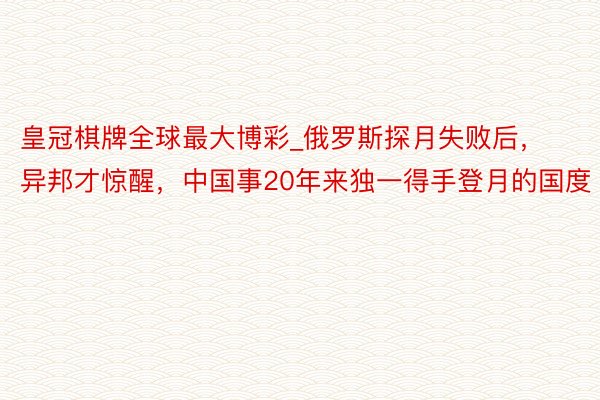 皇冠棋牌全球最大博彩_俄罗斯探月失败后，异邦才惊醒，中国事20年来独一得手登月的国度