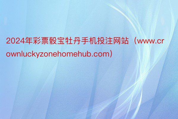 2024年彩票骰宝牡丹手机投注网站（www.crownluckyzonehomehub.com）