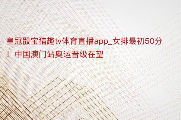 皇冠骰宝猎趣tv体育直播app_女排最初50分！中国澳门站奥运晋级在望