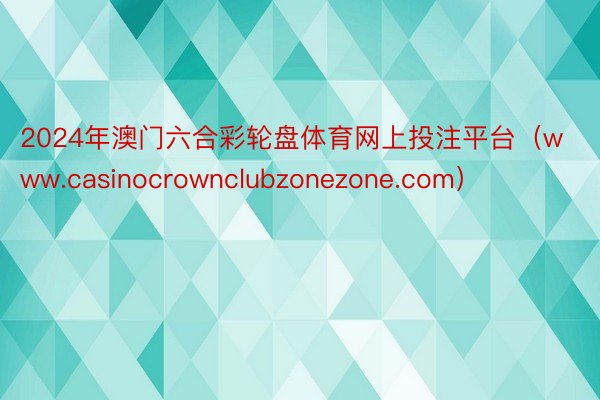 2024年澳门六合彩轮盘体育网上投注平台（www.casinocrownclubzonezone.com）