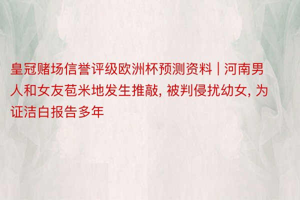 皇冠赌场信誉评级欧洲杯预测资料 | 河南男人和女友苞米地发生推敲， 被判侵扰幼女， 为证洁白报告多年