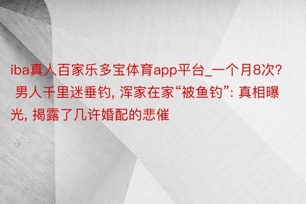 iba真人百家乐多宝体育app平台_一个月8次? 男人千里迷垂钓， 浑家在家“被鱼钓”: 真相曝光， 揭露了几许婚配的悲催