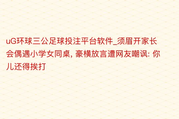 uG环球三公足球投注平台软件_须眉开家长会偶遇小学女同桌, 豪横放言遭网友嘲讽: 你儿还得挨打