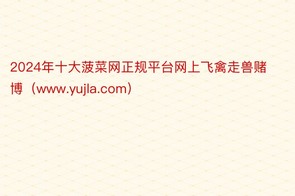 2024年十大菠菜网正规平台网上飞禽走兽赌博（www.yujla.com）