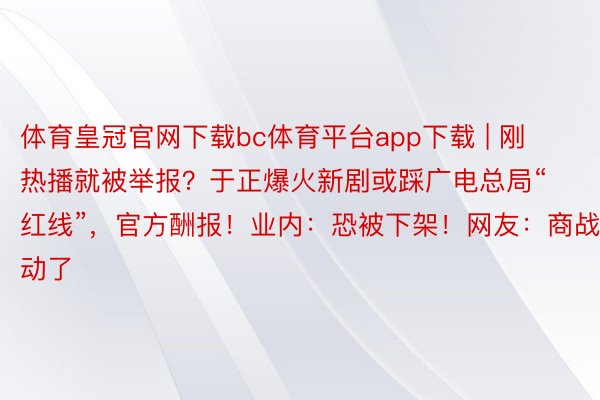 体育皇冠官网下载bc体育平台app下载 | 刚热播就被举报？于正爆火新剧或踩广电总局“红线”，官方酬报！业内：恐被下架！网友：商战又启动了