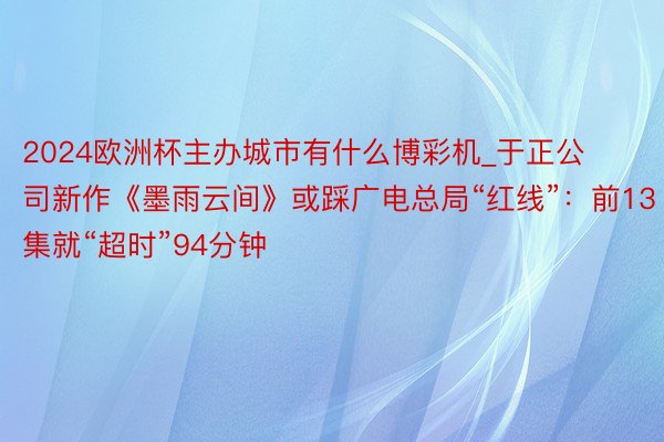 2024欧洲杯主办城市有什么博彩机_于正公司新作《墨雨云间》或踩广电总局“红线”：前13集就“超时”94分钟