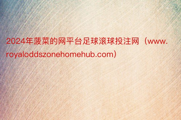 2024年菠菜的网平台足球滚球投注网（www.royaloddszonehomehub.com）