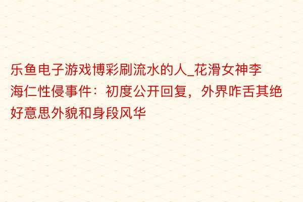 乐鱼电子游戏博彩刷流水的人_花滑女神李海仁性侵事件：初度公开回复，外界咋舌其绝好意思外貌和身段风华