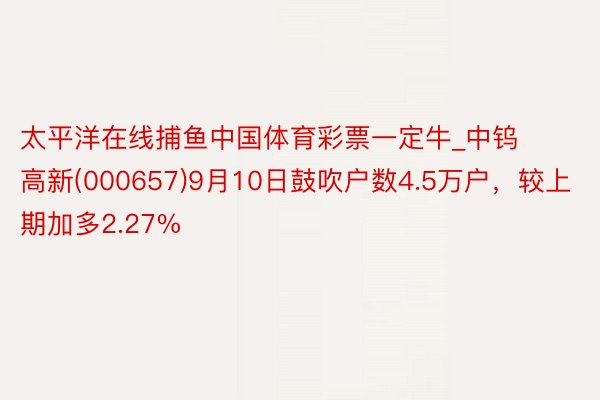 太平洋在线捕鱼中国体育彩票一定牛_中钨高新(000657)9月10日鼓吹户数4.5万户，较上期加多2.27%