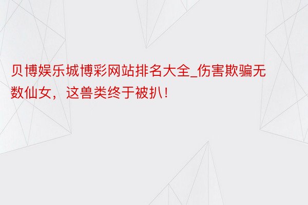 贝博娱乐城博彩网站排名大全_伤害欺骗无数仙女，这兽类终于被扒！