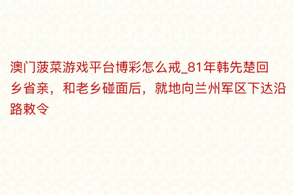 澳门菠菜游戏平台博彩怎么戒_81年韩先楚回乡省亲，和老乡碰面后，就地向兰州军区下达沿路敕令