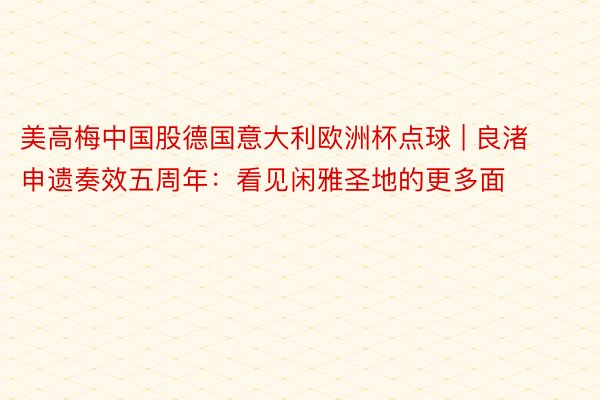 美高梅中国股德国意大利欧洲杯点球 | 良渚申遗奏效五周年：看见闲雅圣地的更多面