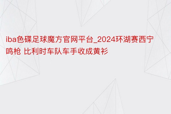 iba色碟足球魔方官网平台_2024环湖赛西宁鸣枪 比利时车队车手收成黄衫