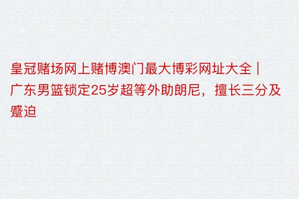 皇冠赌场网上赌博澳门最大博彩网址大全 | 广东男篮锁定25岁超等外助朗尼，擅长三分及蹙迫