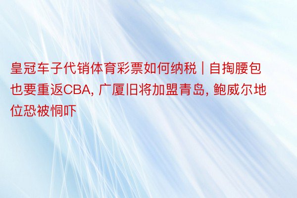 皇冠车子代销体育彩票如何纳税 | 自掏腰包也要重返CBA, 广厦旧将加盟青岛, 鲍威尔地位恐被恫吓