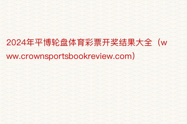 2024年平博轮盘体育彩票开奖结果大全（www.crownsportsbookreview.com）