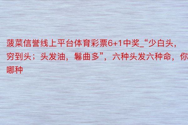 菠菜信誉线上平台体育彩票6+1中奖_“少白头，穷到头；头发油，鬈曲多”，六种头发六种命，你是哪种