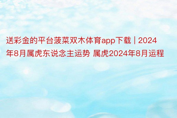 送彩金的平台菠菜双木体育app下载 | 2024年8月属虎东说念主运势 属虎2024年8月运程