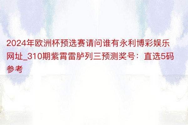 2024年欧洲杯预选赛请问谁有永利博彩娱乐网址_310期紫霄雷胪列三预测奖号：直选5码参考