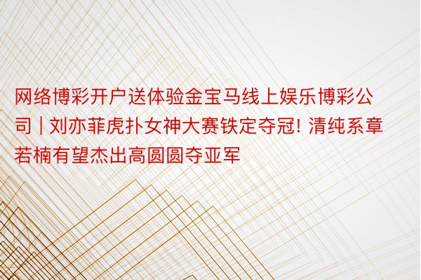 网络博彩开户送体验金宝马线上娱乐博彩公司 | 刘亦菲虎扑女神大赛铁定夺冠! 清纯系章若楠有望杰出高圆圆夺亚军