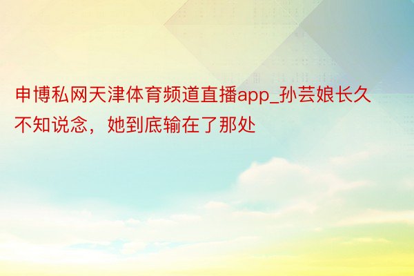 申博私网天津体育频道直播app_孙芸娘长久不知说念，她到底输在了那处