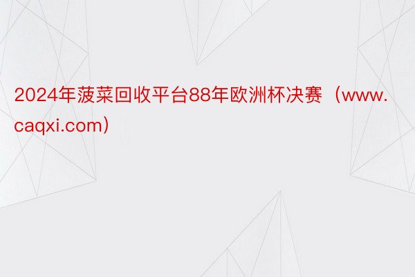 2024年菠菜回收平台88年欧洲杯决赛（www.caqxi.com）