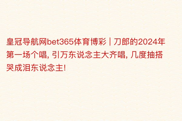 皇冠导航网bet365体育博彩 | 刀郎的2024年第一场个唱, 引万东说念主大齐唱, 几度抽搭哭成泪东说念主!