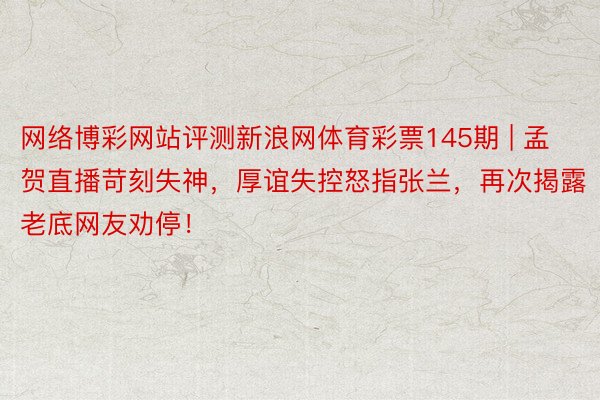 网络博彩网站评测新浪网体育彩票145期 | 孟贺直播苛刻失神，厚谊失控怒指张兰，再次揭露老底网友劝停！