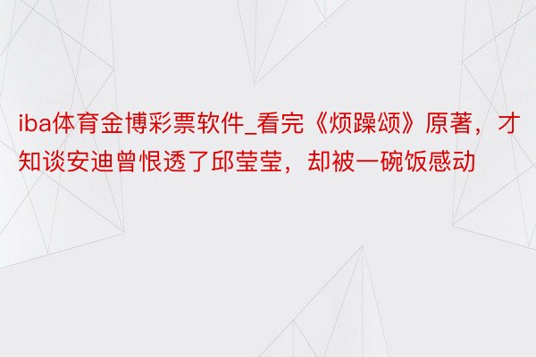 iba体育金博彩票软件_看完《烦躁颂》原著，才知谈安迪曾恨透了邱莹莹，却被一碗饭感动