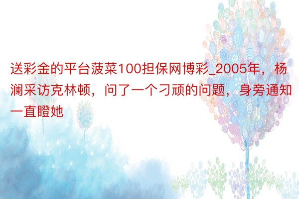 送彩金的平台菠菜100担保网博彩_2005年，杨澜采访克林顿，问了一个刁顽的问题，身旁通知一直瞪她