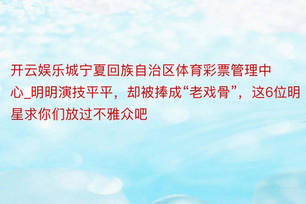 开云娱乐城宁夏回族自治区体育彩票管理中心_明明演技平平，却被捧成“老戏骨”，这6位明星求你们放过不雅众吧